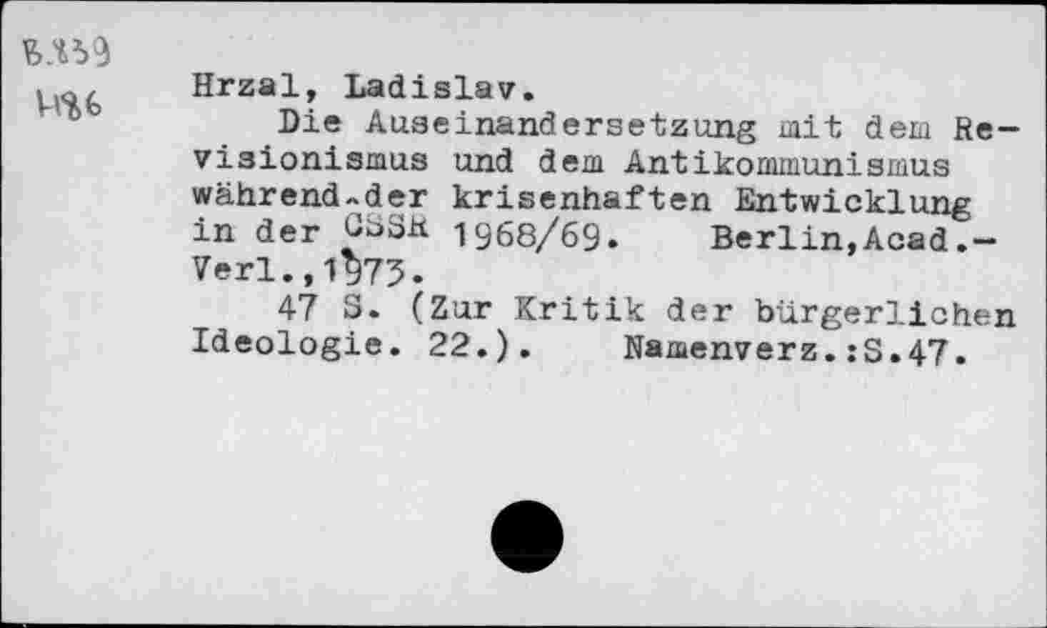 ﻿W
Hrzal, Ladislav.
Die Auseinandersetzung mit dem Revisionismus und dem Antikommunismus während-der krisenhaften Entwicklung in der GäSK 1968/69. Berlin,Acad.-Verl.,1975.
47 S. (Zur Kritik der bürgerlichen Ideologie. 22.). Namenverz.:S.47.